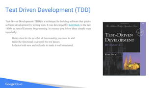 Test Driven Development (TDD)
Test-Driven Development (TDD) is a technique for building software that guides
software development by writing tests. It was developed by Kent Beck in the late
1990's as part of Extreme Programming. In essence you follow three simple steps
repeatedly:
Write a test for the next bit of functionality you want to add.
Write the functional code until the test passes.
Refactor both new and old code to make it well structured.
 