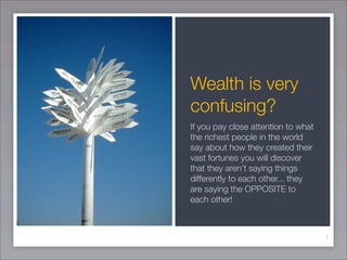 Wealth is very
confusing?
If you pay close attention to what
the richest people in the world
say about how they created their
vast fortunes you will discover
that they aren’t saying things
differently to each other... they
are saying the OPPOSITE to
each other!



                                     1
 