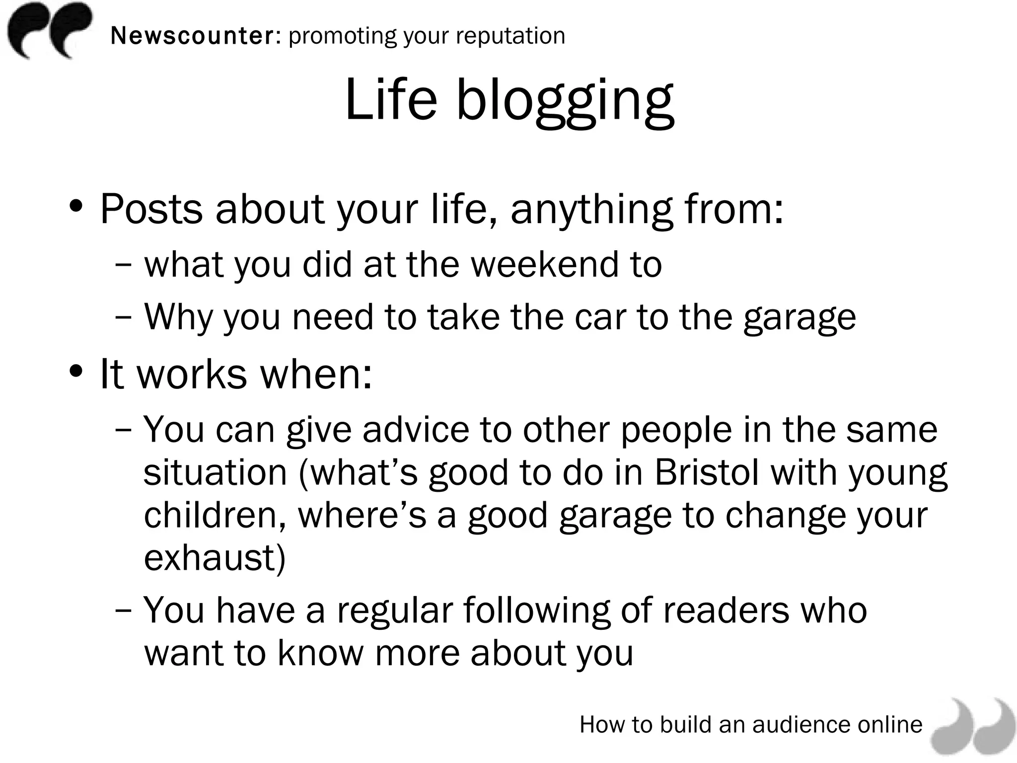 Life blogging Posts about your life, anything from: what you did at the weekend to  Why you need to take the car to the garage It works when: You can give advice to other people in the same situation (what’s good to do in Bristol with young children, where’s a good garage to change your exhaust) You have a regular following of readers who want to know more about you 
