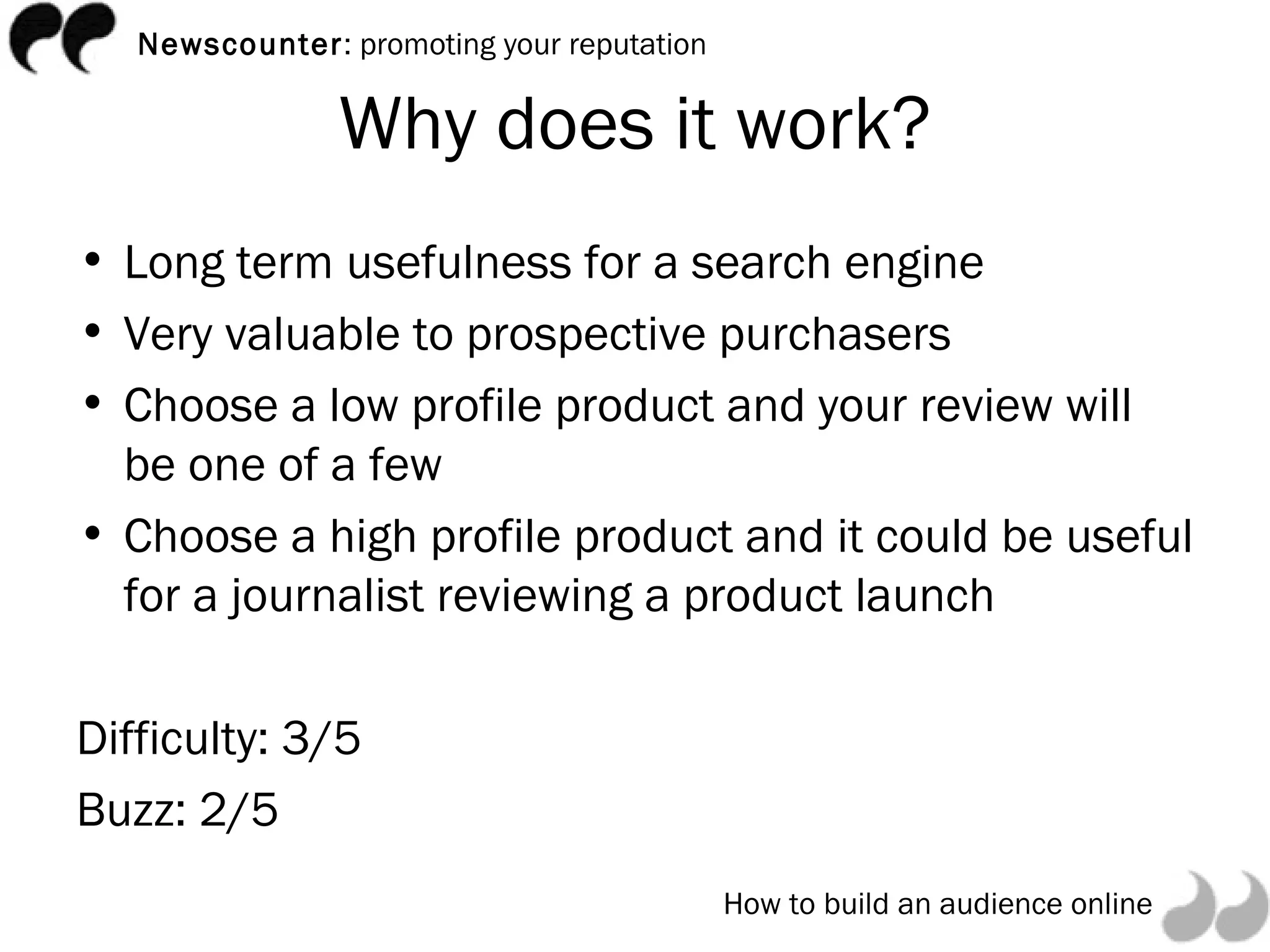 Why does it work? Long term usefulness for a search engine Very valuable to prospective purchasers Choose a low profile product and your review will be one of a few Choose a high profile product and it could be useful for a journalist reviewing a product launch Difficulty: 3/5 Buzz: 2/5 