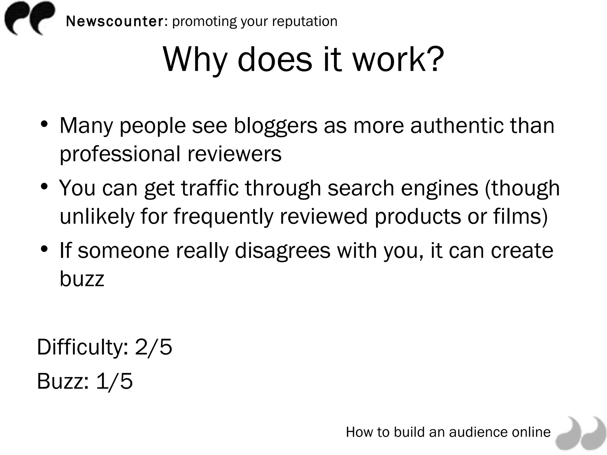 Why does it work? Many people see bloggers as more authentic than professional reviewers You can get traffic through search engines (though unlikely for frequently reviewed products or films) If someone really disagrees with you, it can create buzz Difficulty: 2/5 Buzz: 1/5 
