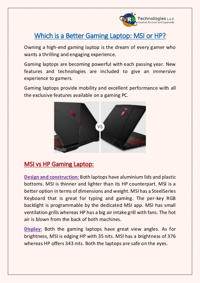 Which is a Better Gaming Laptop: MSI or HP?
Owning a high-end gaming laptop is the dream of every gamer who
wants a thrilling and engaging experience.
Gaming laptops are becoming powerful with each passing year. New
features and technologies are included to give an immersive
experience to gamers.
Gaming laptops provide mobility and excellent performance with all
the exclusive features available on a gaming PC.
MSI vs HP Gaming Laptop:
Design and construction: Both laptops have aluminium lids and plastic
bottoms. MSI is thinner and lighter than its HP counterpart. MSI is a
better option in terms of dimensions and weight. MSI has a SteelSeries
Keyboard that is great for typing and gaming. The per-key RGB
backlight is programmable by the dedicated MSI app. MSI has small
ventilation grills whereas HP has a big air intake grill with fans. The hot
air is blown from the back of both machines.
Display: Both the gaming laptops have great view angles. As for
brightness, MSI is edging HP with 35 nits. MSI has a brightness of 376
whereas HP offers 343 nits. Both the laptops are safe on the eyes.
 