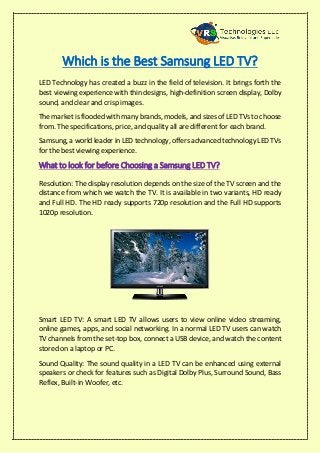 Which is the Best Samsung LED TV?
LED Technology has created a buzz in the field of television. It brings forth the
best viewing experience with thin designs, high-definition screen display, Dolby
sound, and clear and crisp images.
The market is flooded with many brands, models, and sizes of LED TVs to choose
from. The specifications, price, and quality all are different for each brand.
Samsung, a world leader in LED technology, offers advanced technology LED TVs
for the best viewing experience.
What to look for before Choosing a Samsung LED TV?
Resolution: The display resolution depends on the size of the TV screen and the
distance from which we watch the TV. It is available in two variants, HD ready
and Full HD. The HD ready supports 720p resolution and the Full HD supports
1020p resolution.
Smart LED TV: A smart LED TV allows users to view online video streaming,
online games, apps, and social networking. In a normal LED TV users can watch
TV channels from the set-top box, connect a USB device, and watch the content
stored on a laptop or PC.
Sound Quality: The sound quality in a LED TV can be enhanced using external
speakers or check for features such as Digital Dolby Plus, Surround Sound, Bass
Reflex, Built-in Woofer, etc.
 