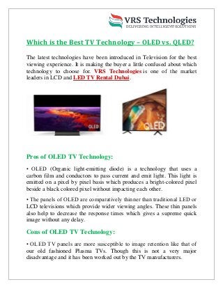 Which is the Best TV Technology – OLED vs. QLED?
The latest technologies have been introduced in Television for the best
viewing experience. It is making the buyer a little confused about which
technology to choose for. VRS Technologies is one of the market
leaders in LCD and LED TV Rental Dubai.
Pros of OLED TV Technology:
• OLED (Organic light-emitting diode) is a technology that uses a
carbon film and conductors to pass current and emit light. This light is
emitted on a pixel by pixel basis which produces a bright-colored pixel
beside a black colored pixel without impacting each other.
• The panels of OLED are comparatively thinner than traditional LED or
LCD televisions which provide wider viewing angles. These thin panels
also help to decrease the response times which gives a supreme quick
image without any delay.
Cons of OLED TV Technology:
• OLED TV panels are more susceptible to image retention like that of
our old fashioned Plasma TVs. Though this is not a very major
disadvantage and it has been worked out by the TV manufacturers.
 