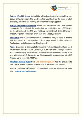 Battery Life of 22 Hours: It should be a Thanksgiving to the most efficacious
design of Apple Silicon. The MacBook Pro would deliver the same level of
efficiency, whether it is running on Battery or else plugged in.
Storage and Unified Memory: These two parameters are Cent Percent
responsive. On one hand, the M3 Pro holds a Unified Memory of 36GB and
on the other hand, the M3 Max holds up to 128 GB of Unified Memory.
These two parameters align every task on a Speedy platform.
Additional: 4TB of Unified Memory in the M3 Pro and / or up to 8TB in the
M3 Max caters to the superfast SSD Storage, which is able to launch
Applications and also open the Files instantly.
Ports: It consists of the MagSafe Charging Port. Additionally, there are 3
Thunderbolt 4 Ports, a SDXC Card Slot, a HDMI Port and a Headphone Jack.
You can now enjoy the speediest Wireless connectivity with the Wi Fi 6E
and a Bluetooth 5.3. Two external Displays could be connected with M3
Pro and up to four with M3 Max.
MacBook Rentals Dubai from VRS Technologies LLC has the provision to
rent the 16 inches MacBook Pro M3 Max at an affordable amount.
We are reachable 24/7 on +971-55-5182748. Visit our website for more
info - www.vrscomputers.com.
 