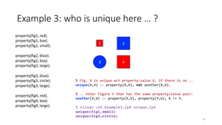 1
3 4
2
property(fig1, red).
property(fig1, box).
property(fig1, small).
property(fig2, blue).
property(fig2, box).
property(fig2, large).
property(fig3, blue).
property(fig3, circle).
property(fig3, large).
property(fig4, red).
property(fig4, box).
property(fig4, large).
Example 3: who is unique here … ?
10
% Fig. X is unique wrt property-value V, if there is no ..
unique(X,V) :- property(X,V), not another(X,V).
% .. other figure Y that has the same property/value pair:
another(X,V) :- property(X,V), property(Y,V), X != Y.
% clingo -n0 example3.lp4 unique.lp4
unique(fig1,small)
unique(fig3,circle)
 