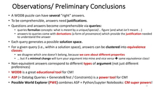 Observations/ Preliminary Conclusions
• A WODB puzzle can have several “right” answers.
• To be comprehensible, answers need justifications.
• Questions and answers become comprehensible via queries:
• queries formalize concepts: what is meant by a unique/special/… figure (and what isn’t meant .. )
• answers to queries come with derivations (a form of provenance) which provide the justification needed
to understand the answer
• Each query generates a possible solution space.
• For a given query (i.e., within a solution space), answers can be clustered into equivalence
classes:
• we disagree which one doesn’t belong, because we care about different properties
• … but if a minimal change will turn your argument into mine and vice versa è same equivalence class!
• Non-equivalent answers correspond to different types of argument (not just different
preferences)
• WODB is a great educational tool for CM!
• ASP (= Datalog Queries + Generate&Test / Constraints) is a power tool for CM!
• Possible World Explorer (PWE) combines ASP + Python/Jupyter Notebooks: CM super powers!
15
 