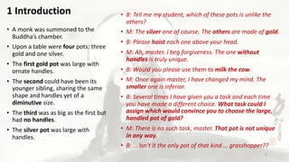 • B: Tell me my student, which of these pots is unlike the
others?
• M: The silver one of course. The others are made of gold.
• B: Please hoist each one above your head.
• M: Ah, master. I beg forgiveness. The one without
handles is truly unique.
• B: Would you please use them to milk the cow.
• M: Once again master, I have changed my mind. The
smaller one is inferior.
• B: Several times I have given you a task and each time
you have made a different choice. What task could I
assign which would convince you to choose the large,
handled pot of gold?
• M: There is no such task, master. That pot is not unique
in any way.
• B: … Isn’t it the only pot of that kind … grasshopper??
• A monk was summoned to the
Buddha’s chamber.
• Upon a table were four pots: three
gold and one silver.
• The first gold pot was large with
ornate handles.
• The second could have been its
younger sibling, sharing the same
shape and handles yet of a
diminutive size.
• The third was as big as the first but
had no handles.
• The silver pot was large with
handles.
1 Introduction
2
 