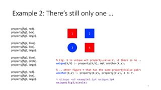 1
3 4
2
property(fig1, red).
property(fig1, box).
property(fig1, large).
property(fig2, blue).
property(fig2, box).
property(fig2, large).
property(fig3, blue).
property(fig3, circle).
property(fig3, large).
property(fig4, red).
property(fig4, box).
property(fig4, large).
Example 2: There’s still only one …
9
% Fig. X is unique wrt property-value V, if there is no ..
unique(X,V) :- property(X,V), not another(X,V).
% .. other figure Y that has the same property/value pair:
another(X,V) :- property(X,V), property(Y,V), X != Y.
% clingo -n0 example2.lp4 unique.lp4
unique(fig3,circle)
 