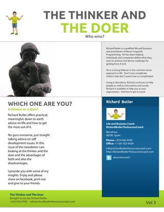 THE THINKER AND
                                        THE DOER       Who wins?

                                                                   Richard Butler is a qualified life and business
                                                                   and practitioner of Neuro Linguistic
                                                                   Programming. He has been helping
                                                                   individuals and companies define what they
                                                                   want to achieve and devise roadmaps for
                                                                   getting from A to B.

                                                                   He is a strong believer in the common sense
                                                                   approach to life. Don't over complicate
                                                                   matters that don't need to be so complicated.

                                                                   Living in Barcelona, Richard continues to help
                                                                   people as well as write poetry and novels.
                                                                   Richard is available to help you or your
                                                                   organisation. Feel free to get in touch



                                                                   Richard Butler
WHICH ONE ARE YOU?
A thinker or a doer?
Richard Butler offers practical,
meaningful, down to earth
advice on life and how to get                                      Life and Business Coach
the most out of it.                                                RichardButlerTheSuccessCoach
                                                                   Barcelona
No guru nonsense, just straight                                    08790 Spain
talking advice on self                                             Phone: +3531442 9769
development issues. In this                                        Office: +1-561 623-9569
issue of the newsletter I am                                       info@richardbutlerthesuccesscoach.com
looking at the thinker and the                                     http://RichardButlerTheSuccessCoach.com
doer and the advantages of
                                                                          @successcoach
both and also the
disadvantages.

I provide you with some of my
insights. Enjoy and please
share on facebook, print out
and give to your friends.


 The Thinker and The Doer
 Brought to you by: Richard Butler
 +3531442 9769 info@richardbutlerthesuccesscoach.com
                                                                                                            Vol 3
 