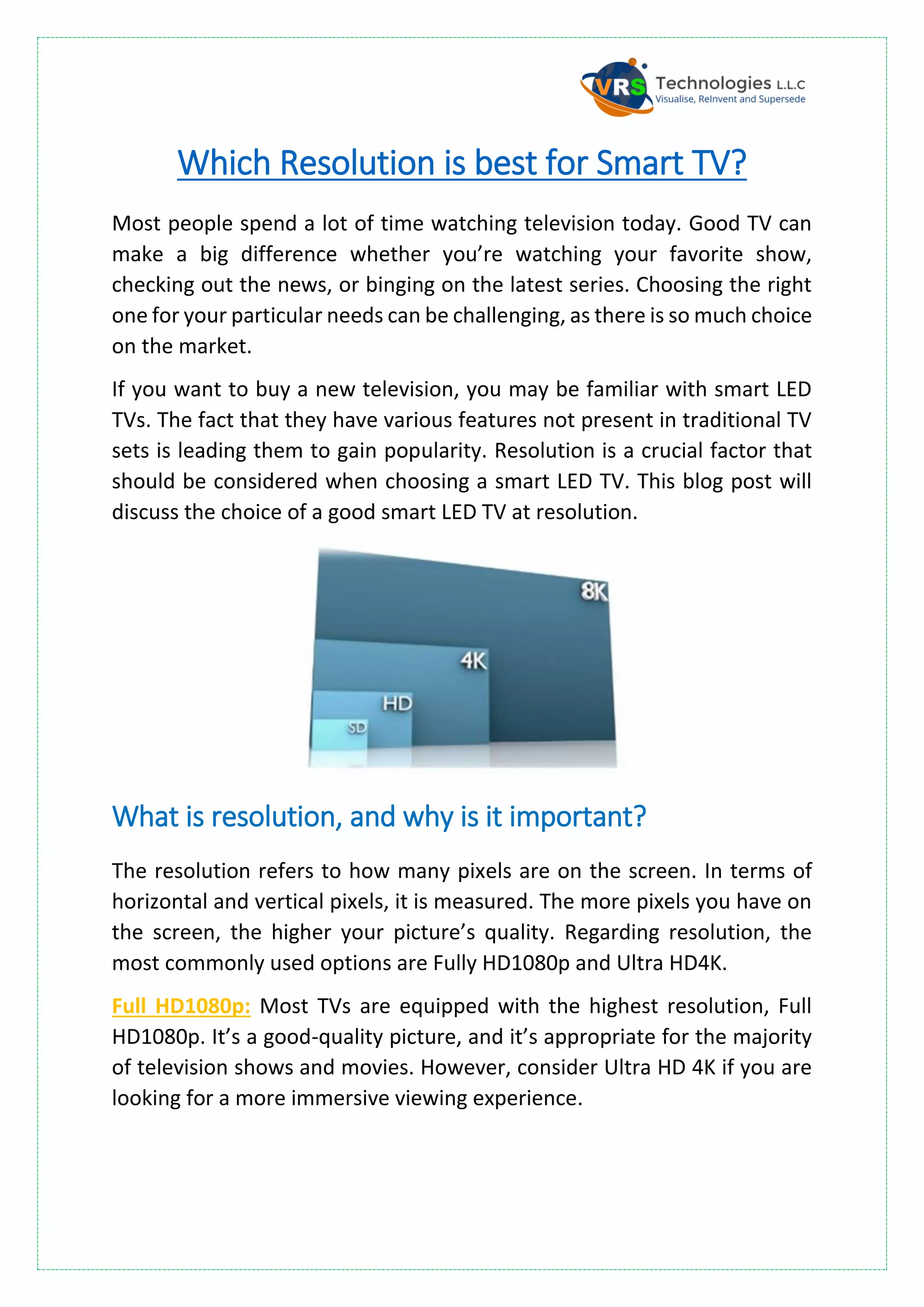 Which Resolution is best for Smart TV?
Most people spend a lot of time watching television today. Good TV can
make a big difference whether you’re watching your favorite show,
checking out the news, or binging on the latest series. Choosing the right
one for your particular needs can be challenging, as there is so much choice
on the market.
If you want to buy a new television, you may be familiar with smart LED
TVs. The fact that they have various features not present in traditional TV
sets is leading them to gain popularity. Resolution is a crucial factor that
should be considered when choosing a smart LED TV. This blog post will
discuss the choice of a good smart LED TV at resolution.
What is resolution, and why is it important?
The resolution refers to how many pixels are on the screen. In terms of
horizontal and vertical pixels, it is measured. The more pixels you have on
the screen, the higher your picture’s quality. Regarding resolution, the
most commonly used options are Fully HD1080p and Ultra HD4K.
Full HD1080p: Most TVs are equipped with the highest resolution, Full
HD1080p. It’s a good-quality picture, and it’s appropriate for the majority
of television shows and movies. However, consider Ultra HD 4K if you are
looking for a more immersive viewing experience.
 