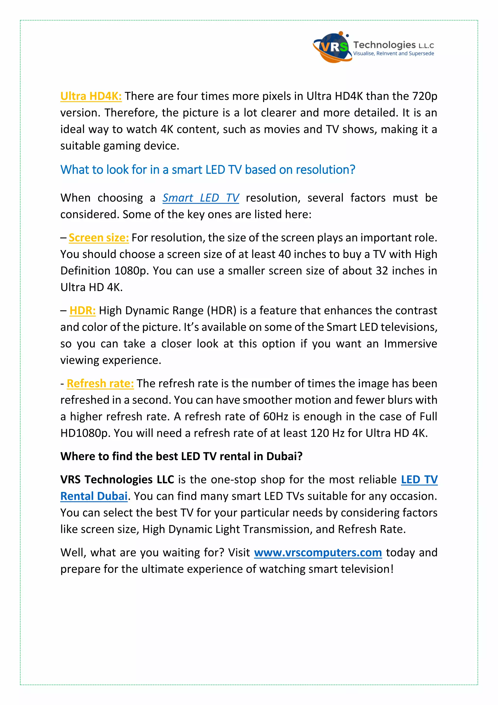 Ultra HD4K: There are four times more pixels in Ultra HD4K than the 720p
version. Therefore, the picture is a lot clearer and more detailed. It is an
ideal way to watch 4K content, such as movies and TV shows, making it a
suitable gaming device.
What to look for in a smart LED TV based on resolution?
When choosing a Smart LED TV resolution, several factors must be
considered. Some of the key ones are listed here:
– Screen size: For resolution, the size of the screen plays an important role.
You should choose a screen size of at least 40 inches to buy a TV with High
Definition 1080p. You can use a smaller screen size of about 32 inches in
Ultra HD 4K.
– HDR: High Dynamic Range (HDR) is a feature that enhances the contrast
and color of the picture. It’s available on some of the Smart LED televisions,
so you can take a closer look at this option if you want an Immersive
viewing experience.
- Refresh rate: The refresh rate is the number of times the image has been
refreshed in a second. You can have smoother motion and fewer blurs with
a higher refresh rate. A refresh rate of 60Hz is enough in the case of Full
HD1080p. You will need a refresh rate of at least 120 Hz for Ultra HD 4K.
Where to find the best LED TV rental in Dubai?
VRS Technologies LLC is the one-stop shop for the most reliable LED TV
Rental Dubai. You can find many smart LED TVs suitable for any occasion.
You can select the best TV for your particular needs by considering factors
like screen size, High Dynamic Light Transmission, and Refresh Rate.
Well, what are you waiting for? Visit www.vrscomputers.com today and
prepare for the ultimate experience of watching smart television!
 