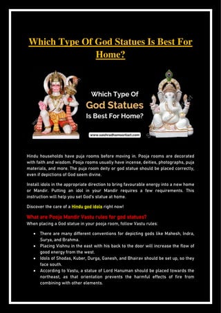 Which Type Of God Statues Is Best For
Home?
Hindu households have puja rooms before moving in. Pooja rooms are decorated
with faith and wisdom. Pooja rooms usually have incense, deities, photographs, puja
materials, and more. The puja room deity or god statue should be placed correctly,
even if depictions of God seem divine.
Install idols in the appropriate direction to bring favourable energy into a new home
or Mandir. Putting an idol in your Mandir requires a few requirements. This
instruction will help you set God’s statue at home.
Discover the care of a Hindu god idols right now!
What are Pooja Mandir Vastu rules for god statues?
When placing a God statue in your pooja room, follow Vastu rules:
 There are many different conventions for depicting gods like Mahesh, Indra,
Surya, and Brahma.
 Placing Vishnu in the east with his back to the door will increase the flow of
good energy from the west.
 Idols of Shodas, Kuber, Durga, Ganesh, and Bhairav should be set up, so they
face south.
 According to Vastu, a statue of Lord Hanuman should be placed towards the
northeast, as that orientation prevents the harmful effects of fire from
combining with other elements.
 