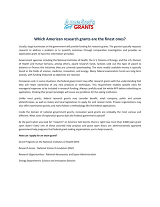 Which American research grants are the finest ones?
Usually, large businesses or the government will provide funding for research grants. The grantor typically requests
research to address a problem or to quantify outcomes through comparative investigation and provides an
exploration grant to have this information provided.
Government agencies including the National Institutes of Health, the U.S. Division of Energy, and the U.S. Division
of Health and Human Services, among others, award research funds. Schools seek out this type of award to
advance or finance the initiatives they are currently spearheading. The most readily available money is typically
found in the fields of science, medicine, innovation, and energy. Many federal examination funds are long-term
awards, with funding disbursed as objectives are reached.
Companies and, in some situations, the federal government may offer research grants with the understanding that
they will retain ownership of any new products or techniques. This requirement enables specific rates for
managerial expenses to be included in research funding. Always carefully read the whole RFP before submitting an
application, thinking that project privileges will cause any problems for the asking institution.
Unlike most grants, federal research grants may consider benefit, small company, public and private
philanthropies, as well as states and local legislatures to apply for and receive funds. Private organizations may
also offer examination grants, and many follow a methodology like the federal applications.
Inside the domain of national government grants, innovative work grants are probably the most various and
different. What sorts of exploration grants does the Federal government uphold?
At the point when you look for "research" on America’ Got Grants, there is right now more than 2,000 open grant
open doors! Every one of these assorted help projects and grant open doors are administratively approved
government help programs that federal grant making organizations use to help research.
How can I apply for an exam grant?
Grant Programs at the National Institutes of Health (NIH)
Research Areas - National Science Foundation (NSF)
Research Opportunities - National Aeronautics and Space Administration
Energy Department's Science and Innovation Division
 