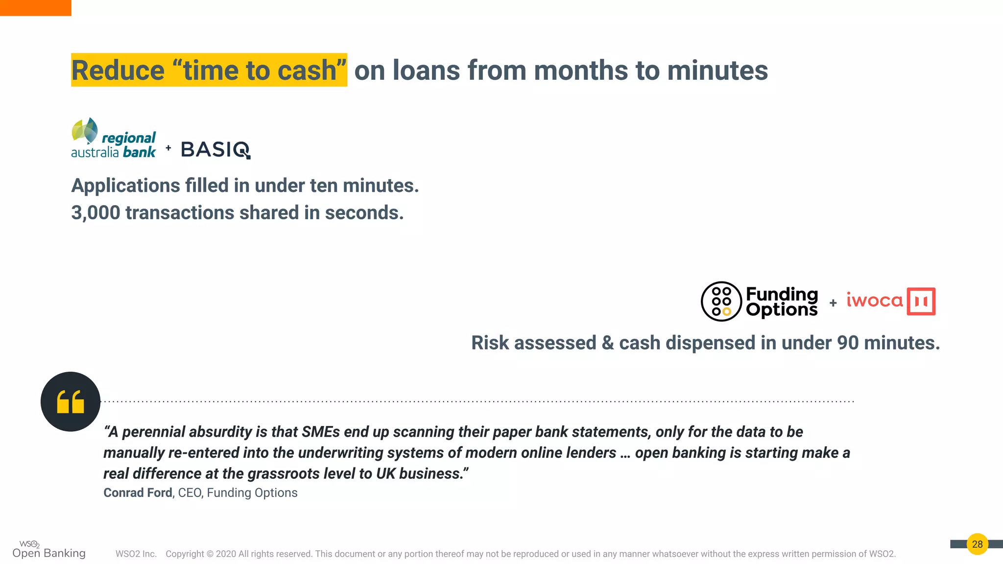 WSO2 Inc. Copyright © 2020 All rights reserved. This document or any portion thereof may not be reproduced or used in any manner whatsoever without the express written permission of WSO2.
“A perennial absurdity is that SMEs end up scanning their paper bank statements, only for the data to be
manually re-entered into the underwriting systems of modern online lenders … open banking is starting make a
real difference at the grassroots level to UK business.”
Conrad Ford, CEO, Funding Options
28
Reduce “time to cash” on loans from months to minutes
Applications ﬁlled in under ten minutes.
3,000 transactions shared in seconds.
Risk assessed & cash dispensed in under 90 minutes.
+
 