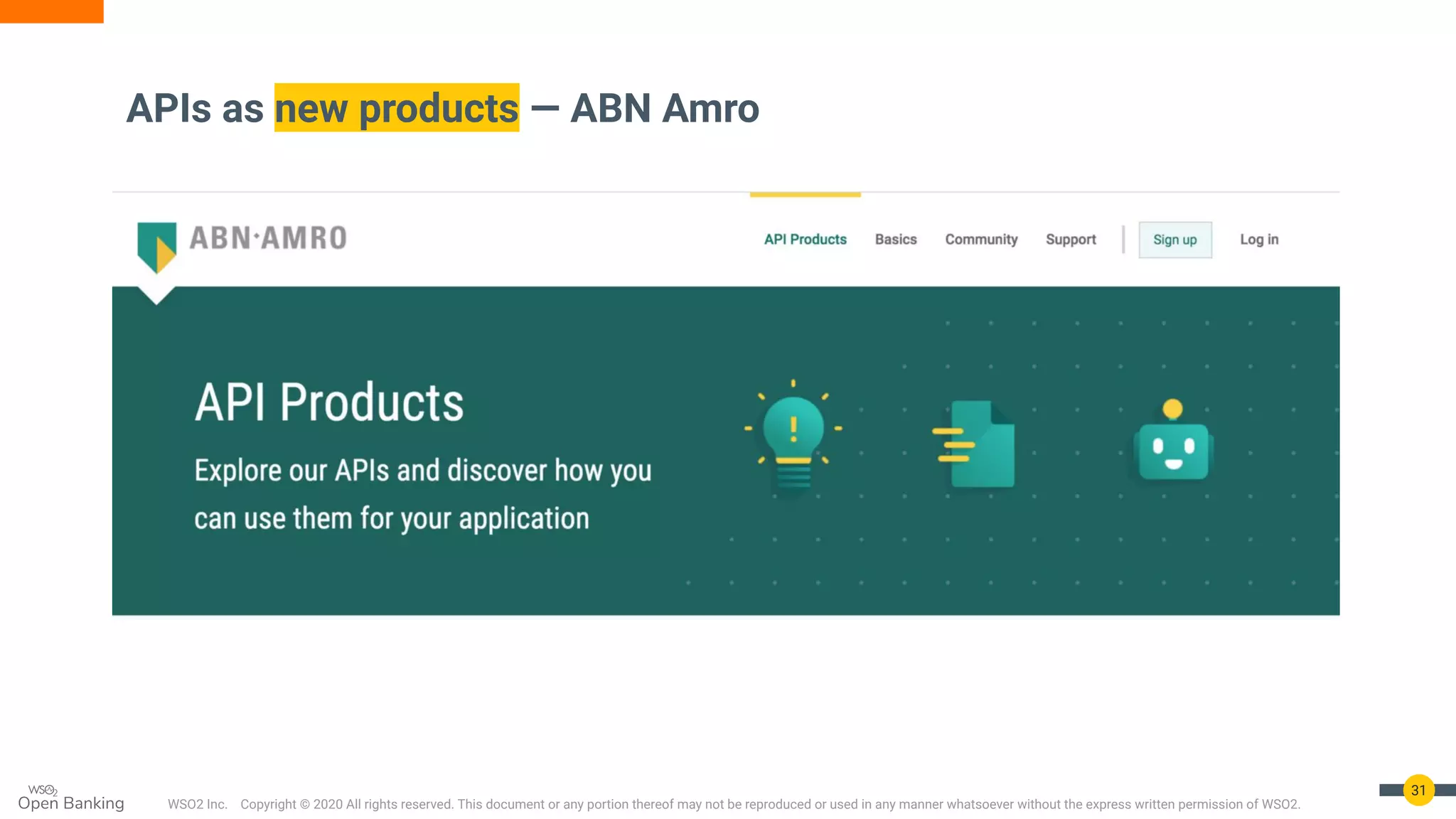 WSO2 Inc. Copyright © 2020 All rights reserved. This document or any portion thereof may not be reproduced or used in any manner whatsoever without the express written permission of WSO2.
APIs as new products — ABN Amro
31
 
