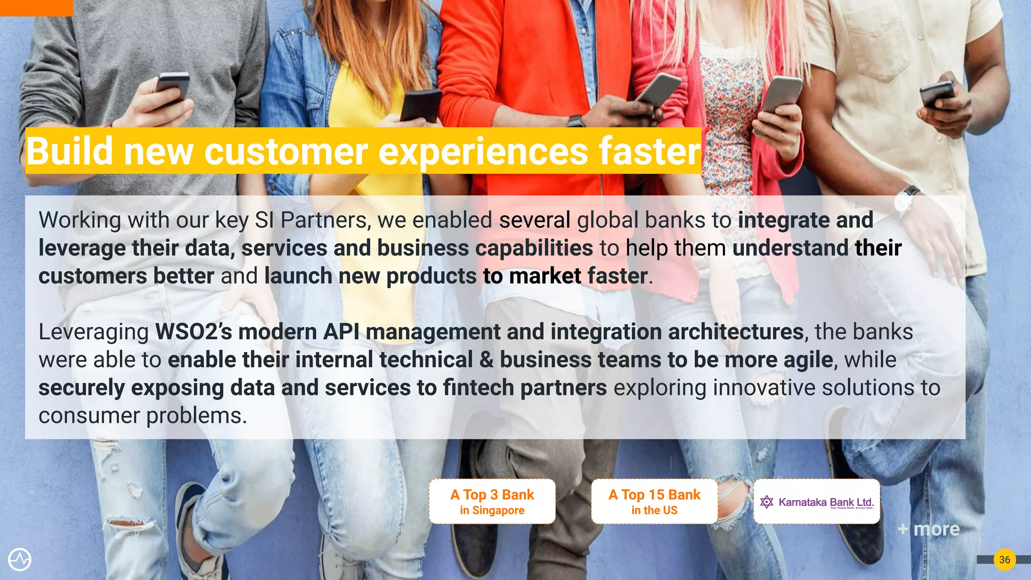 Build new customer experiences faster
36
Working with our key SI Partners, we enabled several global banks to integrate and
leverage their data, services and business capabilities to help them understand their
customers better and launch new products to market faster.
Leveraging WSO2’s modern API management and integration architectures, the banks
were able to enable their internal technical & business teams to be more agile, while
securely exposing data and services to ﬁntech partners exploring innovative solutions to
consumer problems.
A Top 3 Bank
in Singapore
+ more
A Top 15 Bank
in the US
 