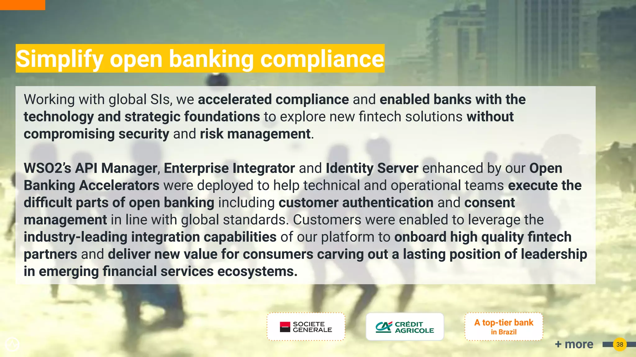 Simplify open banking compliance
38
Working with global SIs, we accelerated compliance and enabled banks with the
technology and strategic foundations to explore new ﬁntech solutions without
compromising security and risk management.
WSO2’s API Manager, Enterprise Integrator and Identity Server enhanced by our Open
Banking Accelerators were deployed to help technical and operational teams execute the
diﬃcult parts of open banking including customer authentication and consent
management in line with global standards. Customers were enabled to leverage the
industry-leading integration capabilities of our platform to onboard high quality ﬁntech
partners and deliver new value for consumers carving out a lasting position of leadership
in emerging ﬁnancial services ecosystems.
A top-tier bank
in Brazil
+ more
 