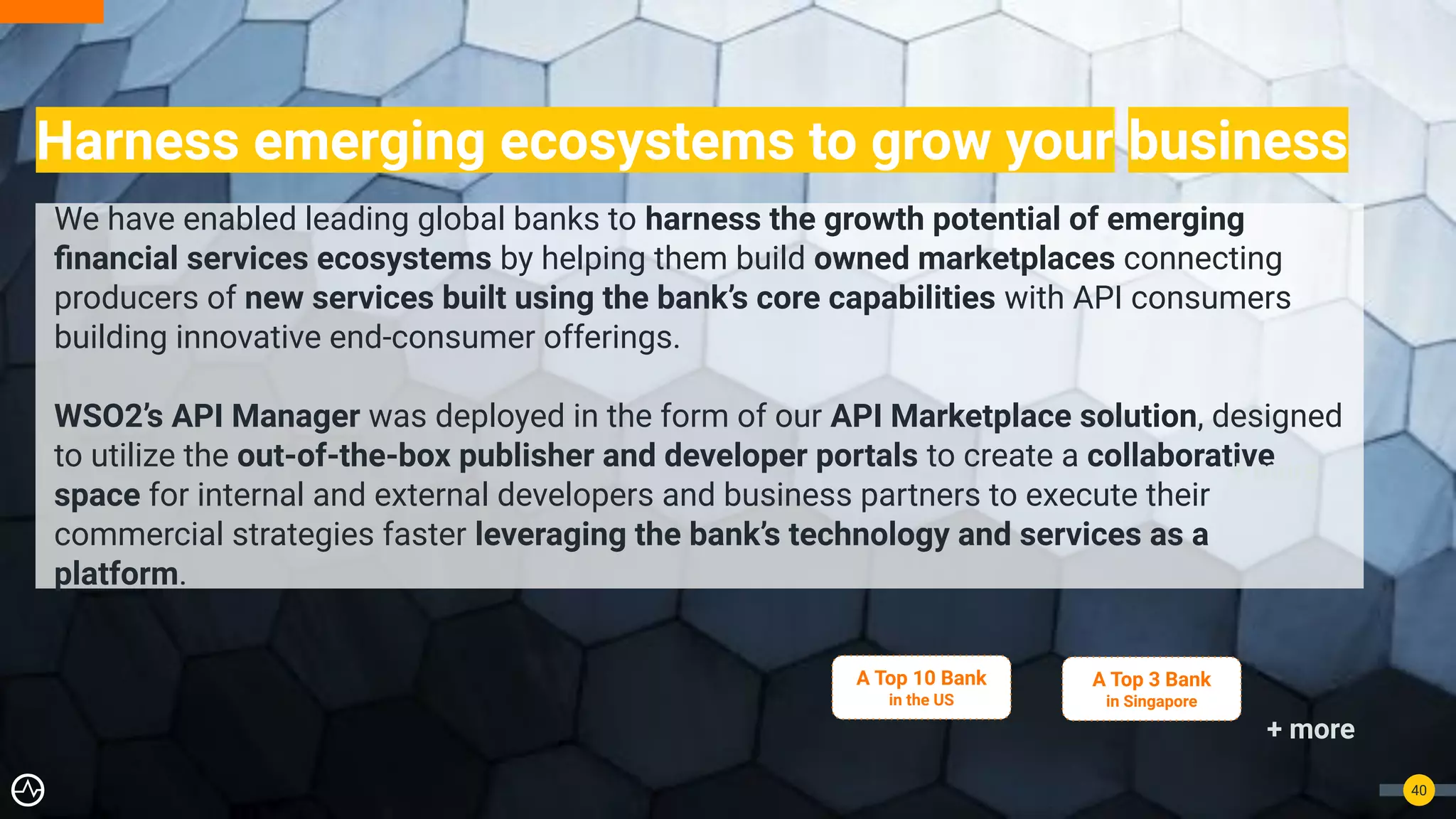 Harness emerging ecosystems to grow your business
40
We have enabled leading global banks to harness the growth potential of emerging
ﬁnancial services ecosystems by helping them build owned marketplaces connecting
producers of new services built using the bank’s core capabilities with API consumers
building innovative end-consumer offerings.
WSO2’s API Manager was deployed in the form of our API Marketplace solution, designed
to utilize the out-of-the-box publisher and developer portals to create a collaborative
space for internal and external developers and business partners to execute their
commercial strategies faster leveraging the bank’s technology and services as a
platform.
A Top 10 Bank
in the US
+ more
A Top 3 Bank
in Singapore
+ more
 