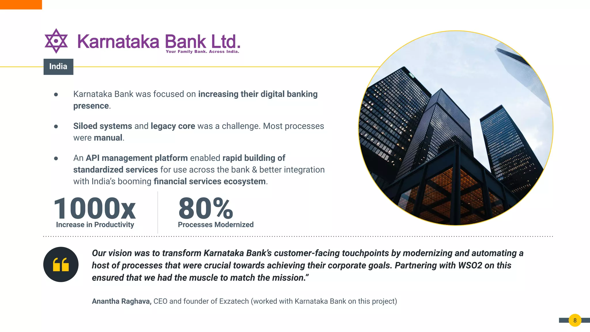 8
● Karnataka Bank was focused on increasing their digital banking
presence.
● Siloed systems and legacy core was a challenge. Most processes
were manual.
● An API management platform enabled rapid building of
standardized services for use across the bank & better integration
with India’s booming ﬁnancial services ecosystem.
Our vision was to transform Karnataka Bank’s customer-facing touchpoints by modernizing and automating a
host of processes that were crucial towards achieving their corporate goals. Partnering with WSO2 on this
ensured that we had the muscle to match the mission.”
Anantha Raghava, CEO and founder of Exzatech (worked with Karnataka Bank on this project)
1000x
Increase in Productivity
80%
Processes Modernized
India
 