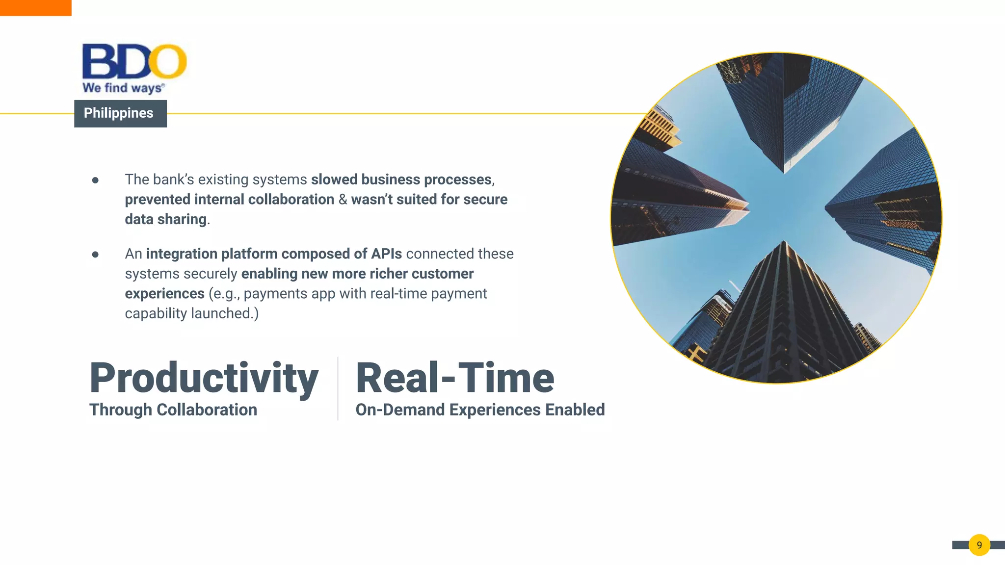 9
● The bank’s existing systems slowed business processes,
prevented internal collaboration & wasn’t suited for secure
data sharing.
● An integration platform composed of APIs connected these
systems securely enabling new more richer customer
experiences (e.g., payments app with real-time payment
capability launched.)
Real-Time
On-Demand Experiences Enabled
Productivity
Through Collaboration
Philippines
 