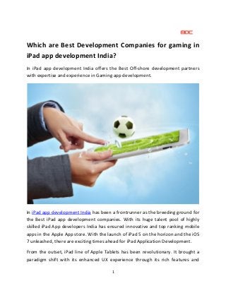 1
Which are Best Development Companies for gaming in
iPad app development India?
In iPad app development India offers the Best Off-shore development partners
with expertise and experience in Gaming app development.
In iPad app development India has been a frontrunner as the breeding ground for
the Best iPad app development companies. With its huge talent pool of highly
skilled iPad App developers India has ensured innovative and top ranking mobile
apps in the Apple App store. With the launch of iPad 5 on the horizon and the iOS
7 unleashed, there are exciting times ahead for iPad Application Development.
From the outset, iPad line of Apple Tablets has been revolutionary. It brought a
paradigm shift with its enhanced UX experience through its rich features and
 