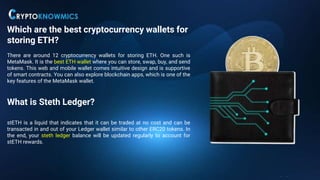 Which are the best cryptocurrency wallets for
storing ETH?
There are around 12 cryptocurrency wallets for storing ETH. One such is
MetaMask. It is the best ETH wallet where you can store, swap, buy, and send
tokens. This web and mobile wallet comes intuitive design and is supportive
of smart contracts. You can also explore blockchain apps, which is one of the
key features of the MetaMask wallet.
What is Steth Ledger?
stETH is a liquid that indicates that it can be traded at no cost and can be
transacted in and out of your Ledger wallet similar to other ERC20 tokens. In
the end, your steth ledger balance will be updated regularly to account for
stETH rewards.
 