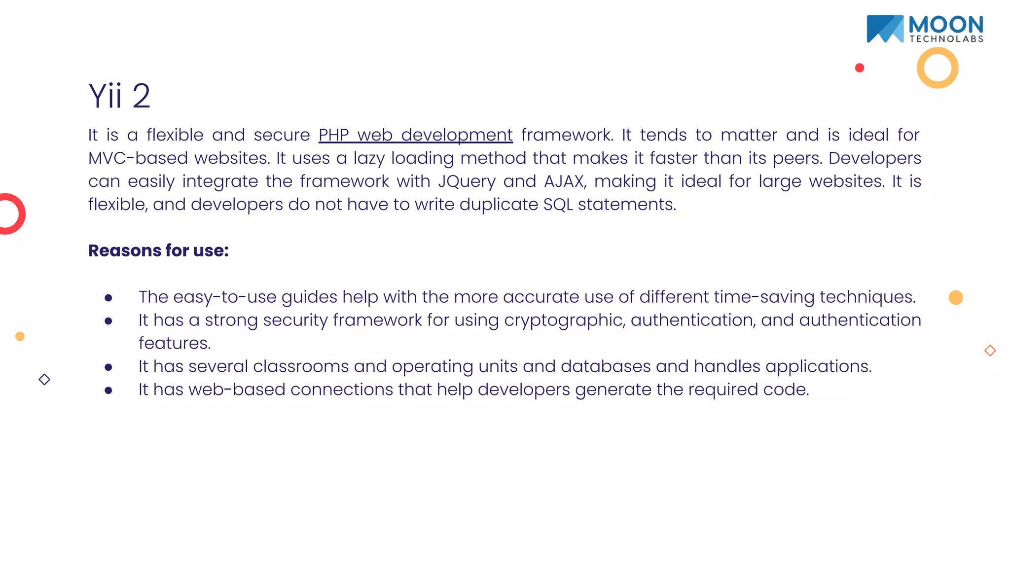 Yii 2
It is a flexible and secure PHP web development framework. It tends to matter and is ideal for
MVC-based websites. It uses a lazy loading method that makes it faster than its peers. Developers
can easily integrate the framework with JQuery and AJAX, making it ideal for large websites. It is
flexible, and developers do not have to write duplicate SQL statements.
Reasons for use:
● The easy-to-use guides help with the more accurate use of different time-saving techniques.
● It has a strong security framework for using cryptographic, authentication, and authentication
features.
● It has several classrooms and operating units and databases and handles applications.
● It has web-based connections that help developers generate the required code.
 