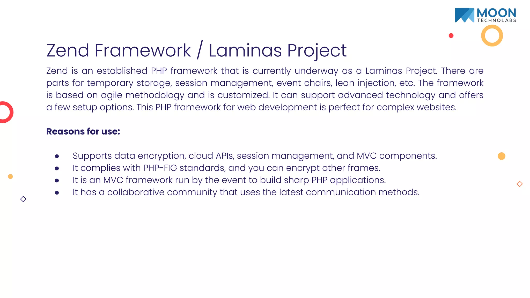 Zend Framework / Laminas Project
Zend is an established PHP framework that is currently underway as a Laminas Project. There are
parts for temporary storage, session management, event chairs, lean injection, etc. The framework
is based on agile methodology and is customized. It can support advanced technology and offers
a few setup options. This PHP framework for web development is perfect for complex websites.
Reasons for use:
● Supports data encryption, cloud APIs, session management, and MVC components.
● It complies with PHP-FIG standards, and you can encrypt other frames.
● It is an MVC framework run by the event to build sharp PHP applications.
● It has a collaborative community that uses the latest communication methods.
 