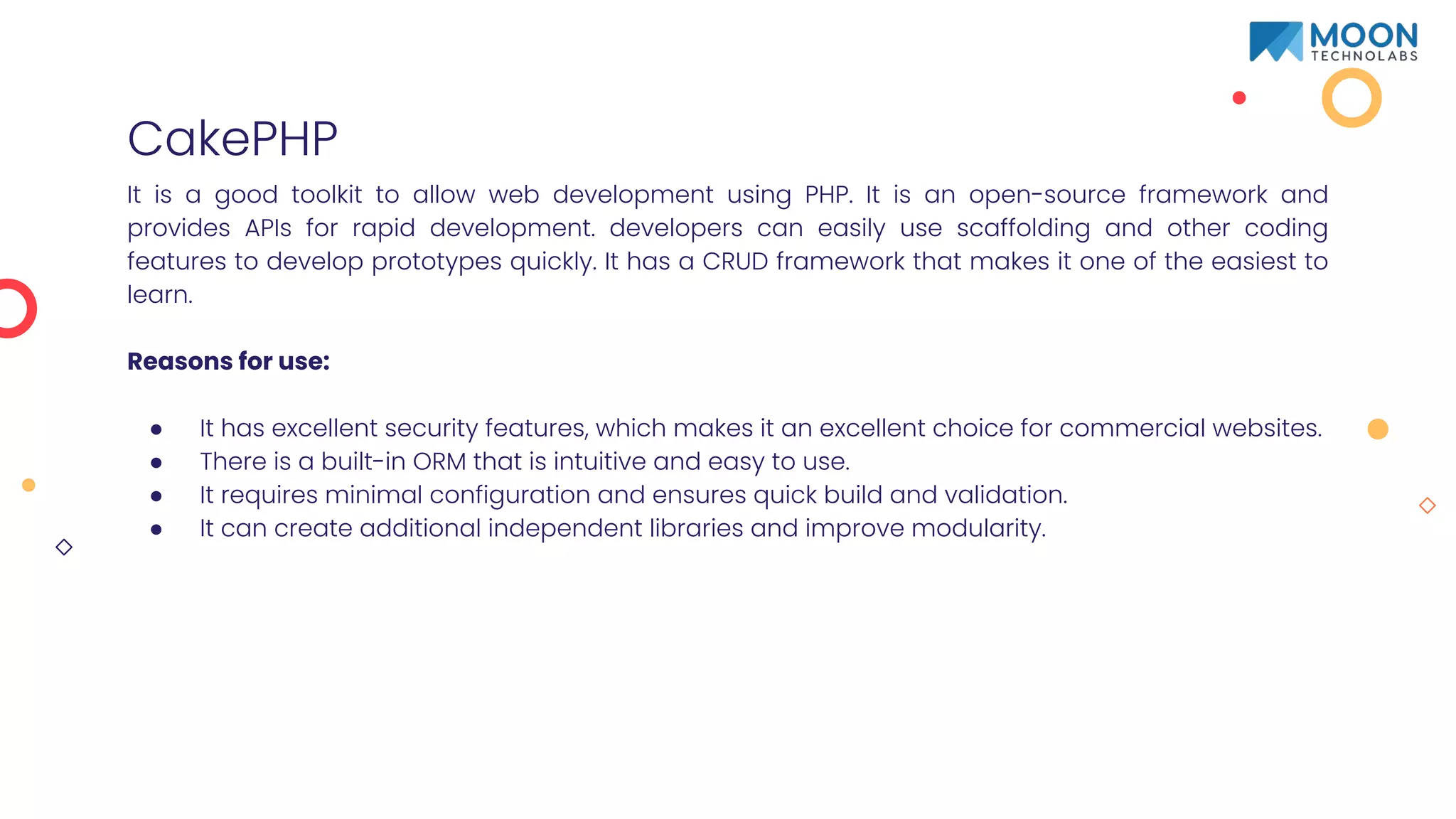 CakePHP
It is a good toolkit to allow web development using PHP. It is an open-source framework and
provides APIs for rapid development. developers can easily use scaffolding and other coding
features to develop prototypes quickly. It has a CRUD framework that makes it one of the easiest to
learn.
Reasons for use:
● It has excellent security features, which makes it an excellent choice for commercial websites.
● There is a built-in ORM that is intuitive and easy to use.
● It requires minimal configuration and ensures quick build and validation.
● It can create additional independent libraries and improve modularity.
 