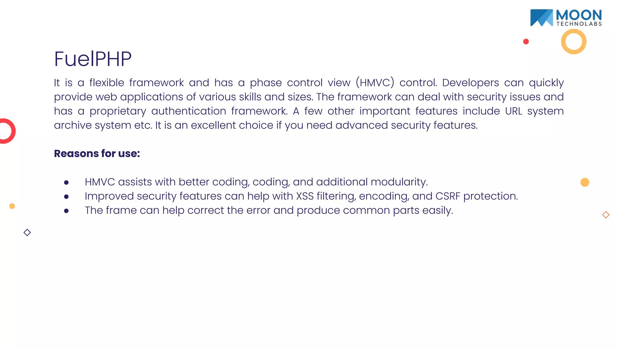 FuelPHP
It is a flexible framework and has a phase control view (HMVC) control. Developers can quickly
provide web applications of various skills and sizes. The framework can deal with security issues and
has a proprietary authentication framework. A few other important features include URL system
archive system etc. It is an excellent choice if you need advanced security features.
Reasons for use:
● HMVC assists with better coding, coding, and additional modularity.
● Improved security features can help with XSS filtering, encoding, and CSRF protection.
● The frame can help correct the error and produce common parts easily.
 