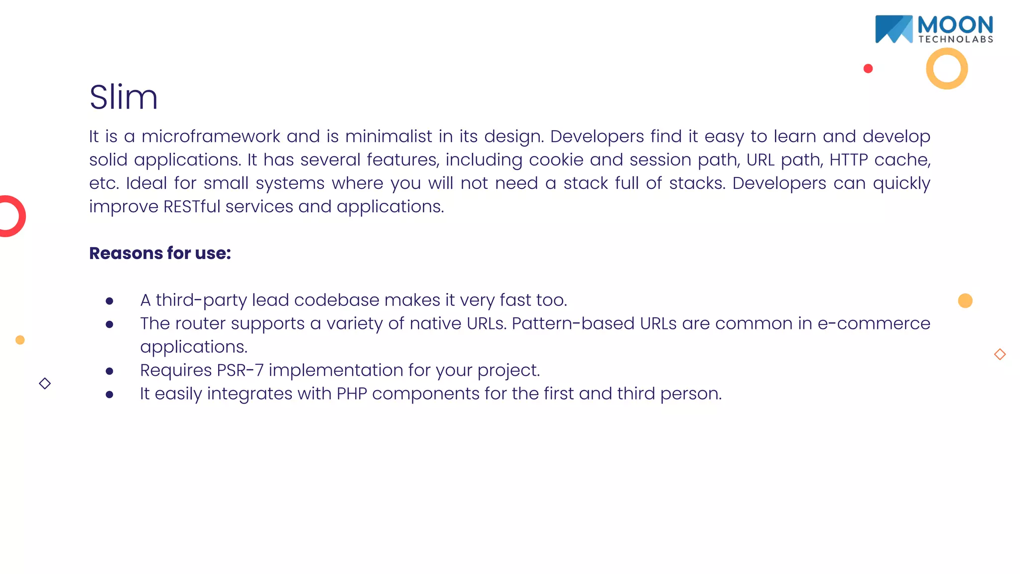 Slim
It is a microframework and is minimalist in its design. Developers find it easy to learn and develop
solid applications. It has several features, including cookie and session path, URL path, HTTP cache,
etc. Ideal for small systems where you will not need a stack full of stacks. Developers can quickly
improve RESTful services and applications.
Reasons for use:
● A third-party lead codebase makes it very fast too.
● The router supports a variety of native URLs. Pattern-based URLs are common in e-commerce
applications.
● Requires PSR-7 implementation for your project.
● It easily integrates with PHP components for the first and third person.
 