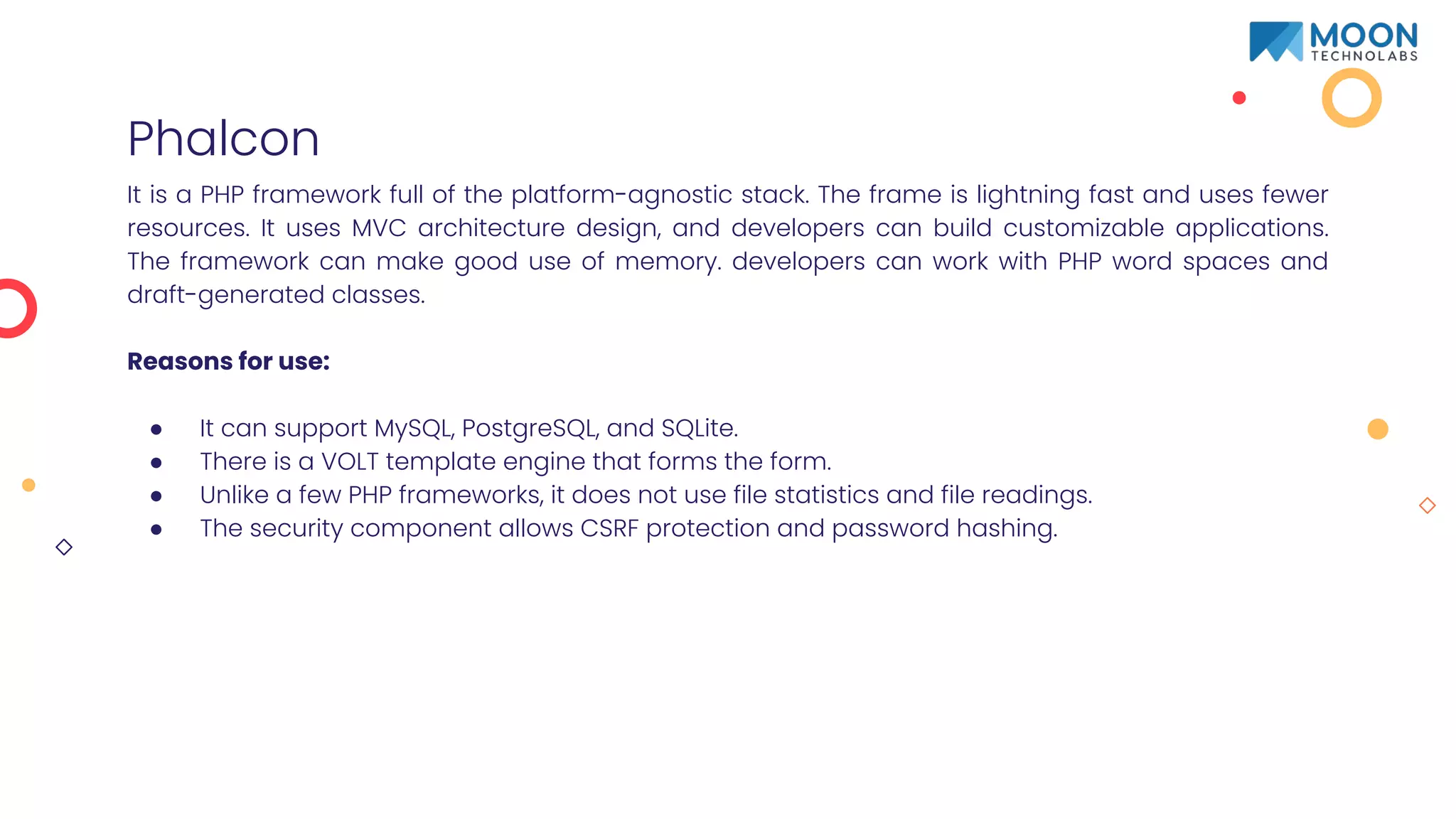 Phalcon
It is a PHP framework full of the platform-agnostic stack. The frame is lightning fast and uses fewer
resources. It uses MVC architecture design, and developers can build customizable applications.
The framework can make good use of memory. developers can work with PHP word spaces and
draft-generated classes.
Reasons for use:
● It can support MySQL, PostgreSQL, and SQLite.
● There is a VOLT template engine that forms the form.
● Unlike a few PHP frameworks, it does not use file statistics and file readings.
● The security component allows CSRF protection and password hashing.
 