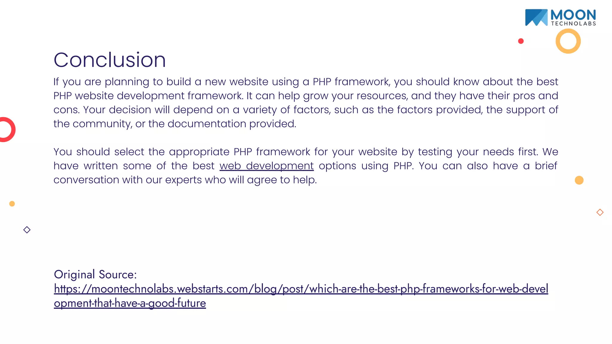 Conclusion
If you are planning to build a new website using a PHP framework, you should know about the best
PHP website development framework. It can help grow your resources, and they have their pros and
cons. Your decision will depend on a variety of factors, such as the factors provided, the support of
the community, or the documentation provided.
You should select the appropriate PHP framework for your website by testing your needs first. We
have written some of the best web development options using PHP. You can also have a brief
conversation with our experts who will agree to help.
Original Source:
https://moontechnolabs.webstarts.com/blog/post/which-are-the-best-php-frameworks-for-web-devel
opment-that-have-a-good-future
 