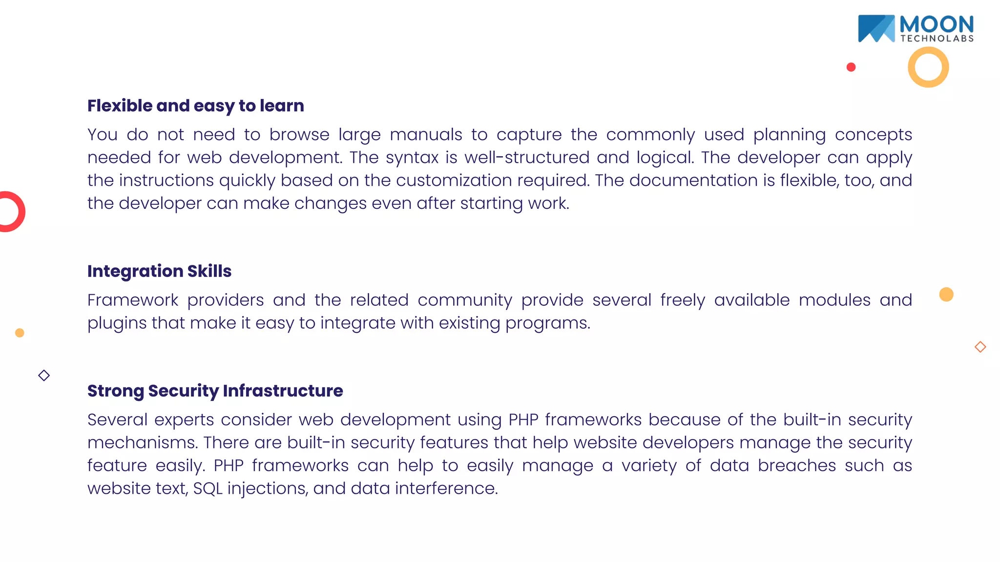 Flexible and easy to learn
You do not need to browse large manuals to capture the commonly used planning concepts
needed for web development. The syntax is well-structured and logical. The developer can apply
the instructions quickly based on the customization required. The documentation is flexible, too, and
the developer can make changes even after starting work.
Integration Skills
Framework providers and the related community provide several freely available modules and
plugins that make it easy to integrate with existing programs.
Strong Security Infrastructure
Several experts consider web development using PHP frameworks because of the built-in security
mechanisms. There are built-in security features that help website developers manage the security
feature easily. PHP frameworks can help to easily manage a variety of data breaches such as
website text, SQL injections, and data interference.
 