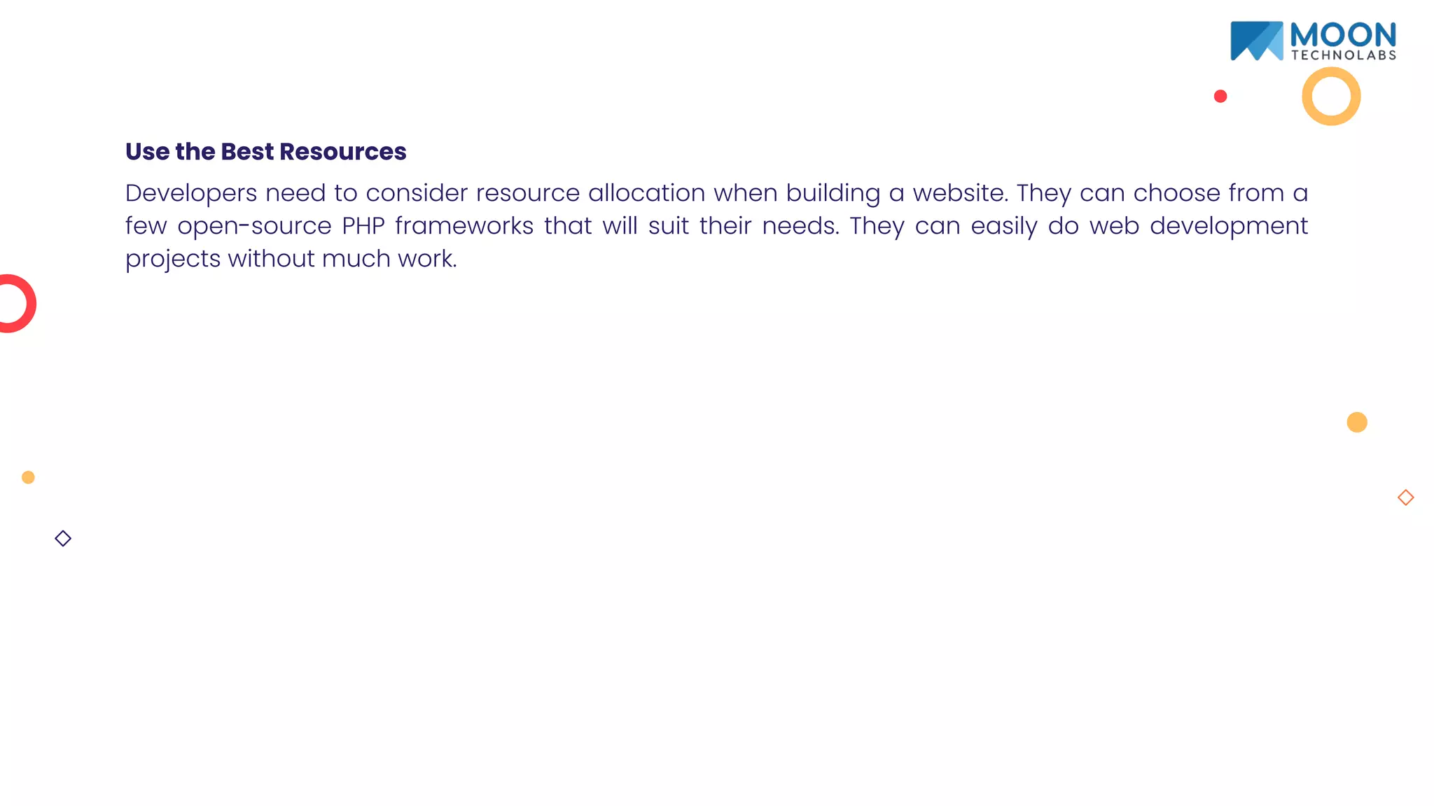 Use the Best Resources
Developers need to consider resource allocation when building a website. They can choose from a
few open-source PHP frameworks that will suit their needs. They can easily do web development
projects without much work.
 