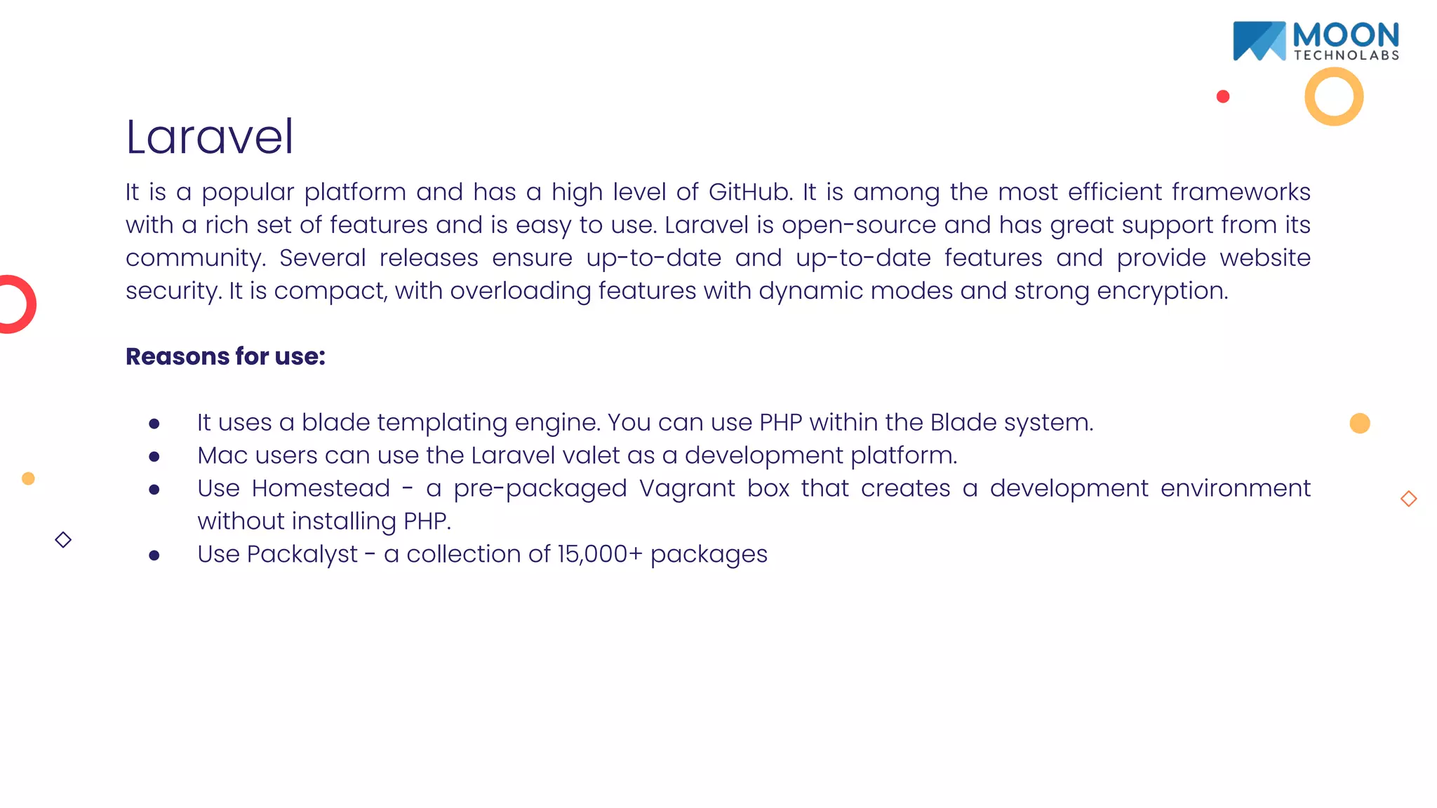 Laravel
It is a popular platform and has a high level of GitHub. It is among the most efficient frameworks
with a rich set of features and is easy to use. Laravel is open-source and has great support from its
community. Several releases ensure up-to-date and up-to-date features and provide website
security. It is compact, with overloading features with dynamic modes and strong encryption.
Reasons for use:
● It uses a blade templating engine. You can use PHP within the Blade system.
● Mac users can use the Laravel valet as a development platform.
● Use Homestead - a pre-packaged Vagrant box that creates a development environment
without installing PHP.
● Use Packalyst - a collection of 15,000+ packages
 