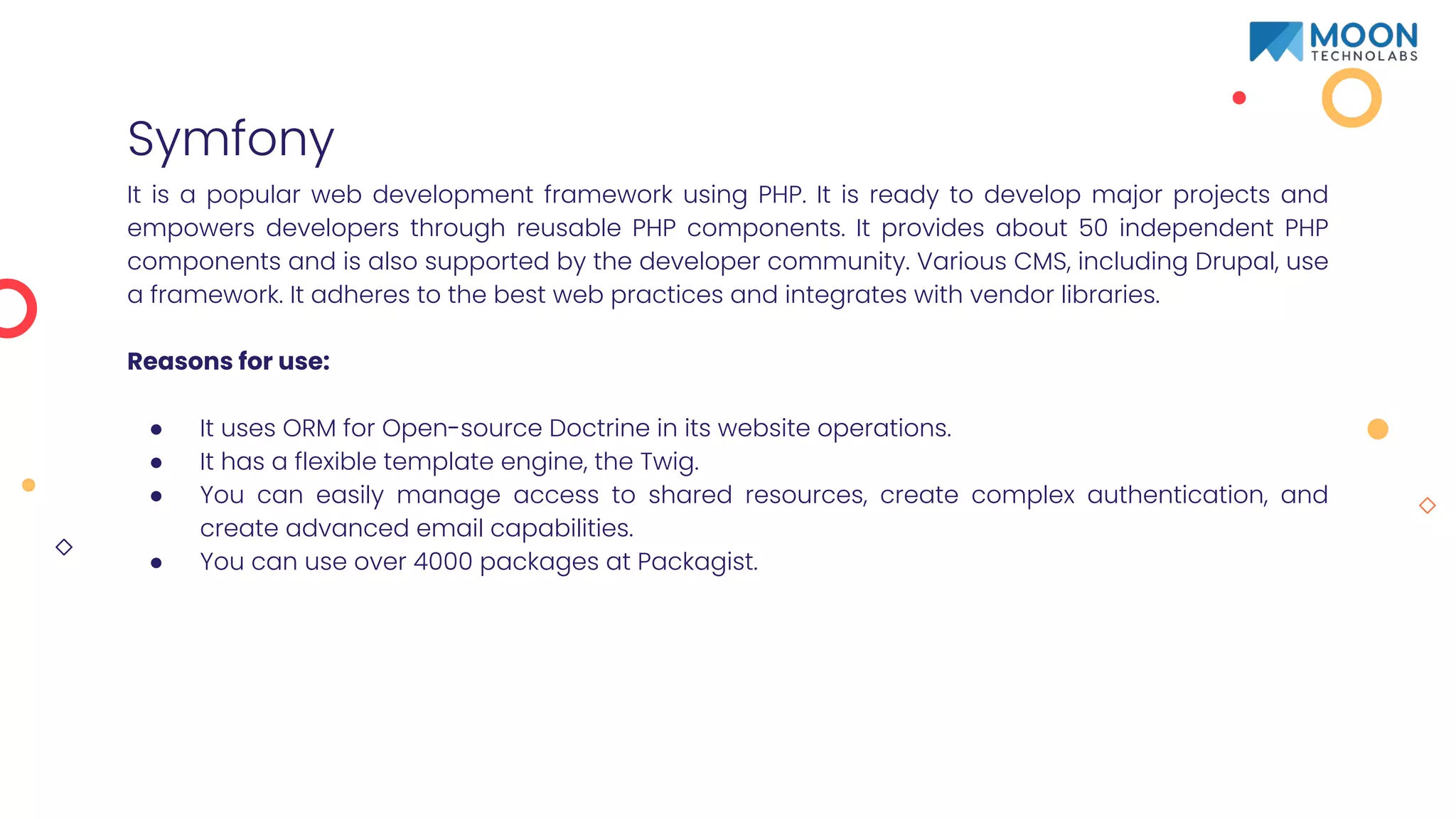 Symfony
It is a popular web development framework using PHP. It is ready to develop major projects and
empowers developers through reusable PHP components. It provides about 50 independent PHP
components and is also supported by the developer community. Various CMS, including Drupal, use
a framework. It adheres to the best web practices and integrates with vendor libraries.
Reasons for use:
● It uses ORM for Open-source Doctrine in its website operations.
● It has a flexible template engine, the Twig.
● You can easily manage access to shared resources, create complex authentication, and
create advanced email capabilities.
● You can use over 4000 packages at Packagist.
 
