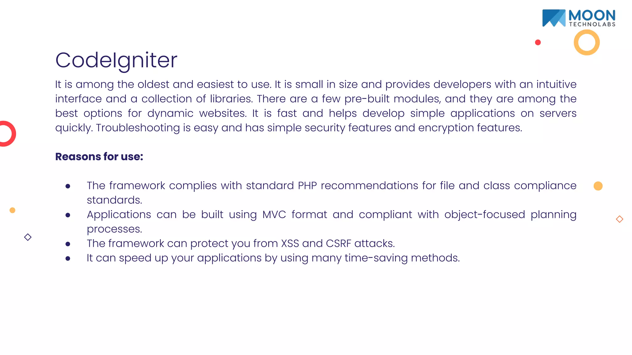 CodeIgniter
It is among the oldest and easiest to use. It is small in size and provides developers with an intuitive
interface and a collection of libraries. There are a few pre-built modules, and they are among the
best options for dynamic websites. It is fast and helps develop simple applications on servers
quickly. Troubleshooting is easy and has simple security features and encryption features.
Reasons for use:
● The framework complies with standard PHP recommendations for file and class compliance
standards.
● Applications can be built using MVC format and compliant with object-focused planning
processes.
● The framework can protect you from XSS and CSRF attacks.
● It can speed up your applications by using many time-saving methods.
 