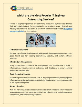 Which are the Most Popular IT Engineer
Outsourcing Services?
Several IT engineering services are commonly outsourced by businesses to meet
their technological needs. The popularity of these services may vary depending on
industry requirements, but some of the most commonly outsourced IT engineer
outsourcing Dubai services include:
Software Development:
Outsourcing software development is widespread, allowing companies to access a
global talent pool for creating applications, websites, and custom software
solutions.
Infrastructure Management:
Many organizations outsource the management and maintenance of their IT
infrastructure, including servers, networks, and databases, to ensure optimal
performance and security.
Cloud Computing Services:
Outsourcing cloud-related services, such as migrating to the cloud, managing cloud
infrastructure, and ensuring data security in the cloud environment, is common due
to the expertise required.
Network Security:
With the increasing threat landscape, businesses often outsource network security
services to protect their systems and data from cyber threats, including malware,
ransomware, and other security breaches.
 