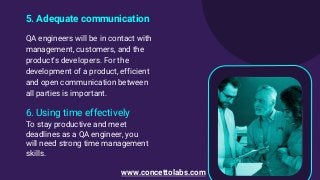 5. Adequate communication
QA engineers will be in contact with
management, customers, and the
product’s developers. For the
development of a product, efficient
and open communication between
all parties is important.
6. Using time effectively
To stay productive and meet
deadlines as a QA engineer, you
will need strong time management
skills.
www.concettolabs.com
 