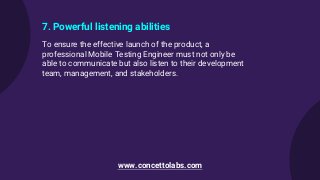 7. Powerful listening abilities
To ensure the effective launch of the product, a
professional Mobile Testing Engineer must not only be
able to communicate but also listen to their development
team, management, and stakeholders.
www.concettolabs.com
 