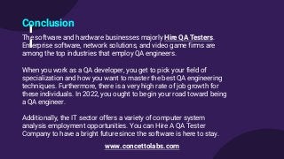 Conclusion
The software and hardware businesses majorly Hire QA Testers.
Enterprise software, network solutions, and video game firms are
among the top industries that employ QA engineers.
When you work as a QA developer, you get to pick your field of
specialization and how you want to master the best QA engineering
techniques. Furthermore, there is a very high rate of job growth for
these individuals. In 2022, you ought to begin your road toward being
a QA engineer.
Additionally, the IT sector offers a variety of computer system
analysis employment opportunities. You can Hire A QA Tester
Company to have a bright future since the software is here to stay.
www.concettolabs.com
 