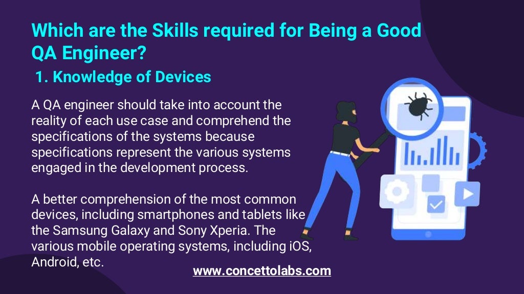 Which are the Skills required for Being a Good
QA Engineer?
1. Knowledge of Devices
A QA engineer should take into account the
reality of each use case and comprehend the
specifications of the systems because
specifications represent the various systems
engaged in the development process.
A better comprehension of the most common
devices, including smartphones and tablets like
the Samsung Galaxy and Sony Xperia. The
various mobile operating systems, including iOS,
Android, etc.
www.concettolabs.com
 