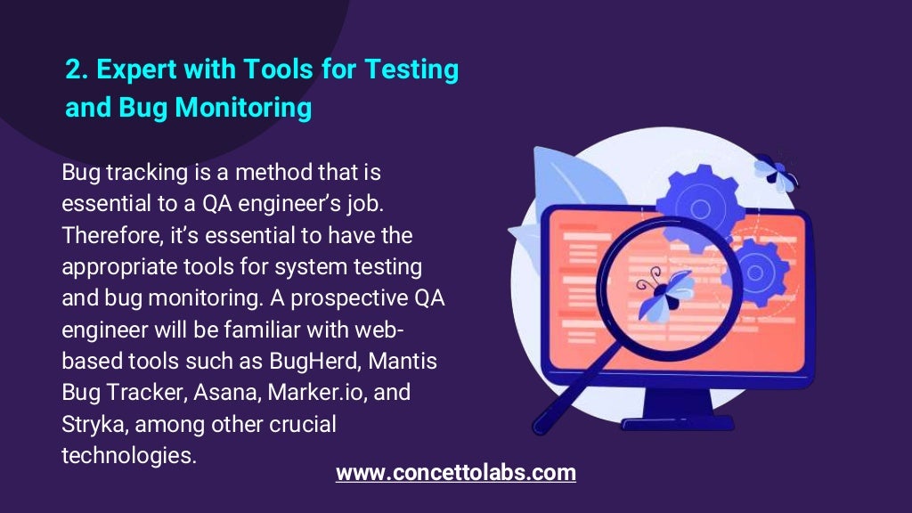 2. Expert with Tools for Testing
and Bug Monitoring
Bug tracking is a method that is
essential to a QA engineer’s job.
Therefore, it’s essential to have the
appropriate tools for system testing
and bug monitoring. A prospective QA
engineer will be familiar with web-
based tools such as BugHerd, Mantis
Bug Tracker, Asana, Marker.io, and
Stryka, among other crucial
technologies.
www.concettolabs.com
 