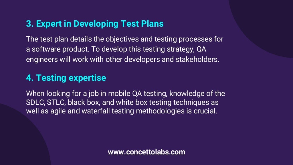 3. Expert in Developing Test Plans
The test plan details the objectives and testing processes for
a software product. To develop this testing strategy, QA
engineers will work with other developers and stakeholders.
4. Testing expertise
When looking for a job in mobile QA testing, knowledge of the
SDLC, STLC, black box, and white box testing techniques as
well as agile and waterfall testing methodologies is crucial.
www.concettolabs.com
 