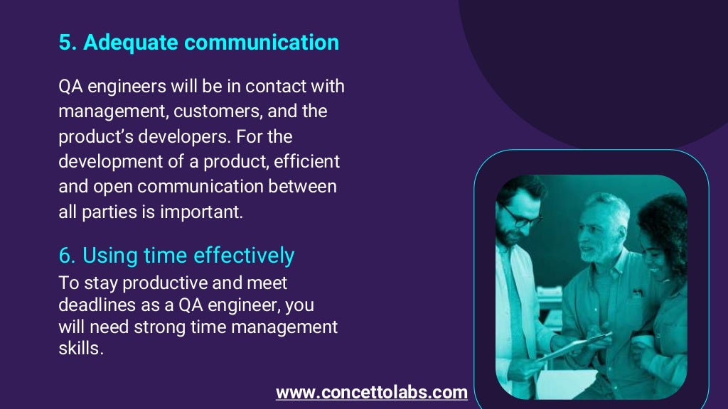 5. Adequate communication
QA engineers will be in contact with
management, customers, and the
product’s developers. For the
development of a product, efficient
and open communication between
all parties is important.
6. Using time effectively
To stay productive and meet
deadlines as a QA engineer, you
will need strong time management
skills.
www.concettolabs.com
 