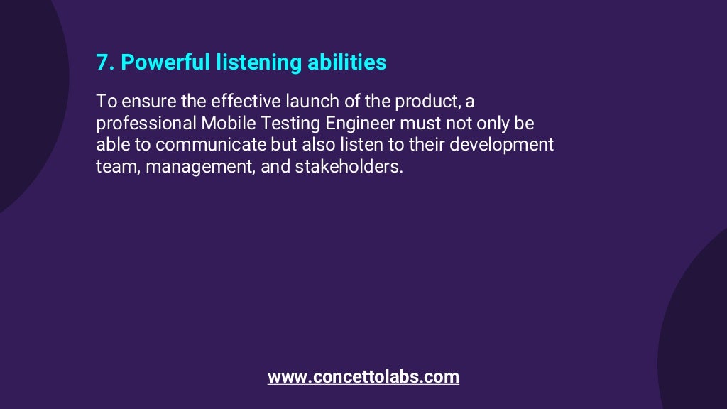 7. Powerful listening abilities
To ensure the effective launch of the product, a
professional Mobile Testing Engineer must not only be
able to communicate but also listen to their development
team, management, and stakeholders.
www.concettolabs.com
 