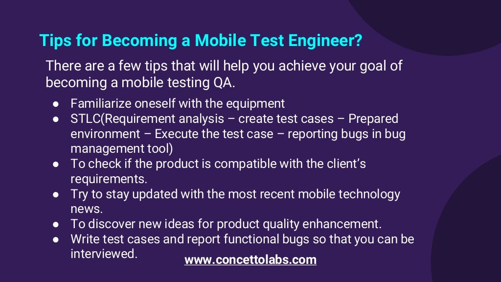 Tips for Becoming a Mobile Test Engineer?
There are a few tips that will help you achieve your goal of
becoming a mobile testing QA.
● Familiarize oneself with the equipment
● STLC(Requirement analysis – create test cases – Prepared
environment – Execute the test case – reporting bugs in bug
management tool)
● To check if the product is compatible with the client’s
requirements.
● Try to stay updated with the most recent mobile technology
news.
● To discover new ideas for product quality enhancement.
● Write test cases and report functional bugs so that you can be
interviewed. www.concettolabs.com
 