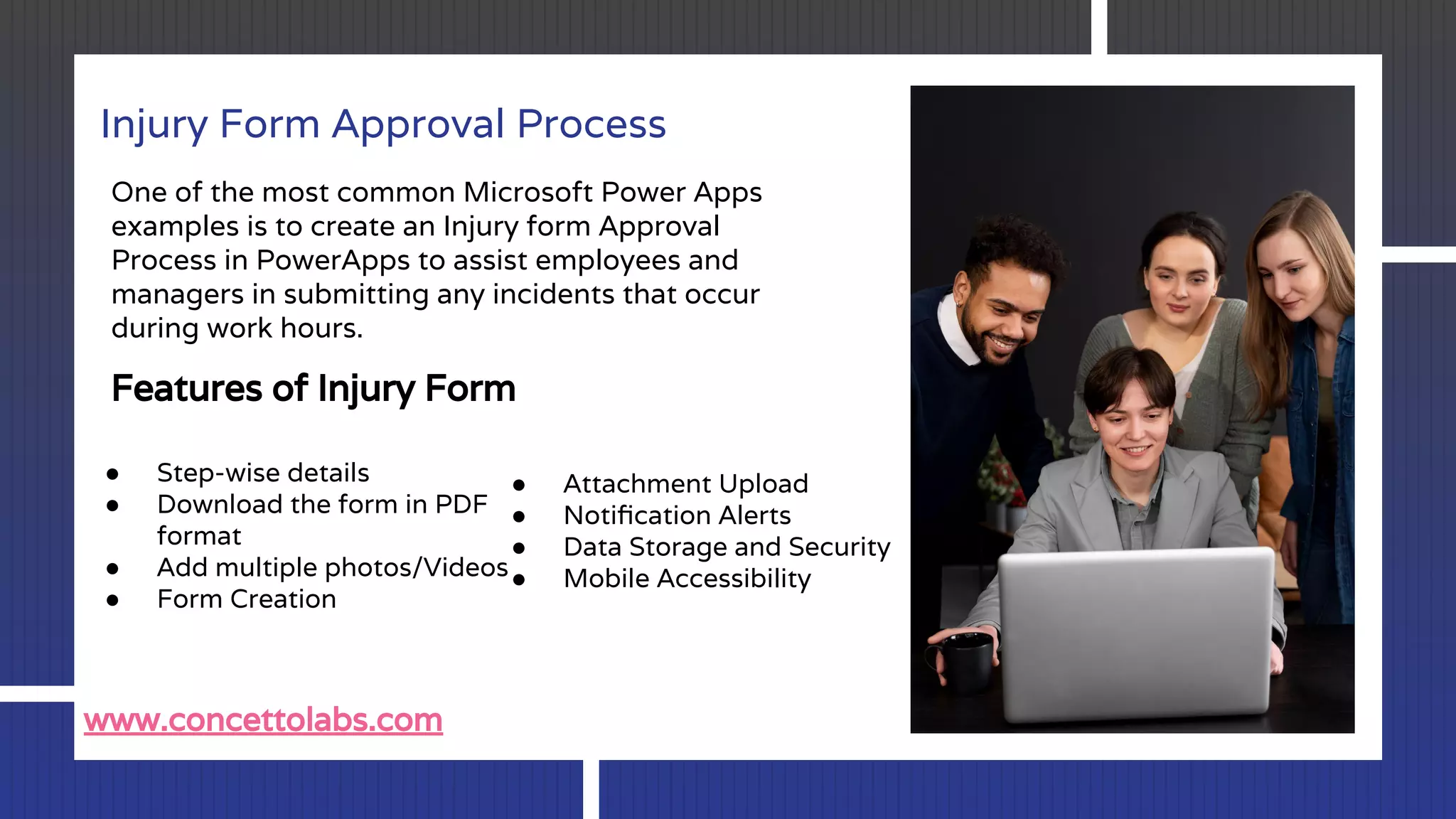 Injury Form Approval Process
One of the most common Microsoft Power Apps
examples is to create an Injury form Approval
Process in PowerApps to assist employees and
managers in submitting any incidents that occur
during work hours.
Features of Injury Form
● Step-wise details
● Download the form in PDF
format
● Add multiple photos/Videos
● Form Creation
● Attachment Upload
● Notiﬁcation Alerts
● Data Storage and Security
● Mobile Accessibility
www.concettolabs.com
 